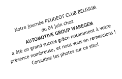 Notre journée PEUGEOT CLUB BELGIUM  du 04 juin chez  AUTOMOTIVE GROUP WAREGEM  a été un grand succès grâce notamment à votre présence nombreuse, et nous vous en remercions ! Consultez les photos sur ce site!
